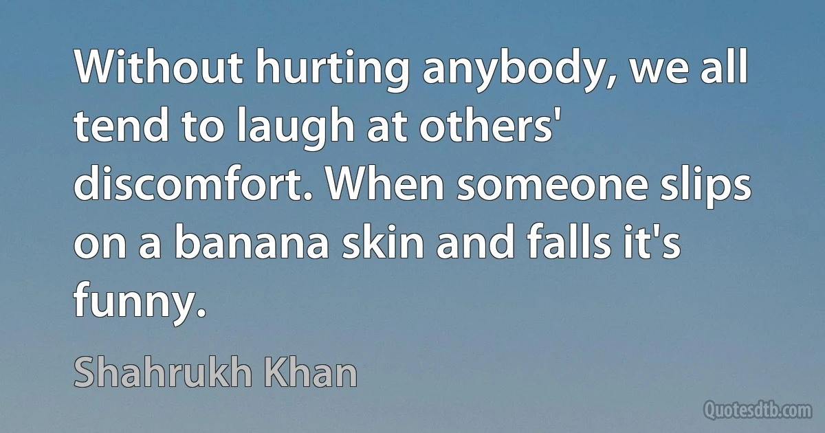 Without hurting anybody, we all tend to laugh at others' discomfort. When someone slips on a banana skin and falls it's funny. (Shahrukh Khan)