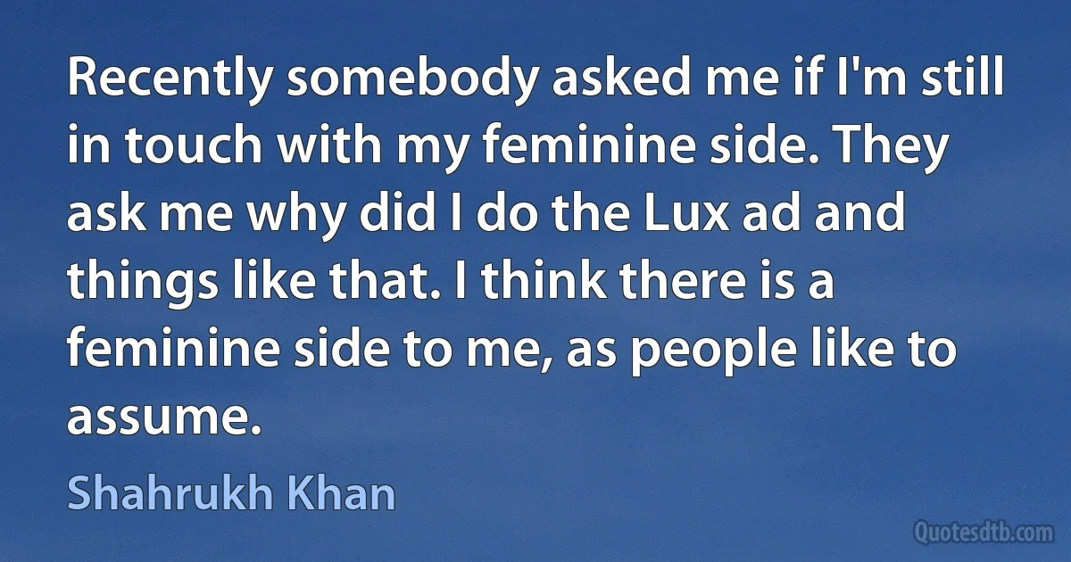 Recently somebody asked me if I'm still in touch with my feminine side. They ask me why did I do the Lux ad and things like that. I think there is a feminine side to me, as people like to assume. (Shahrukh Khan)