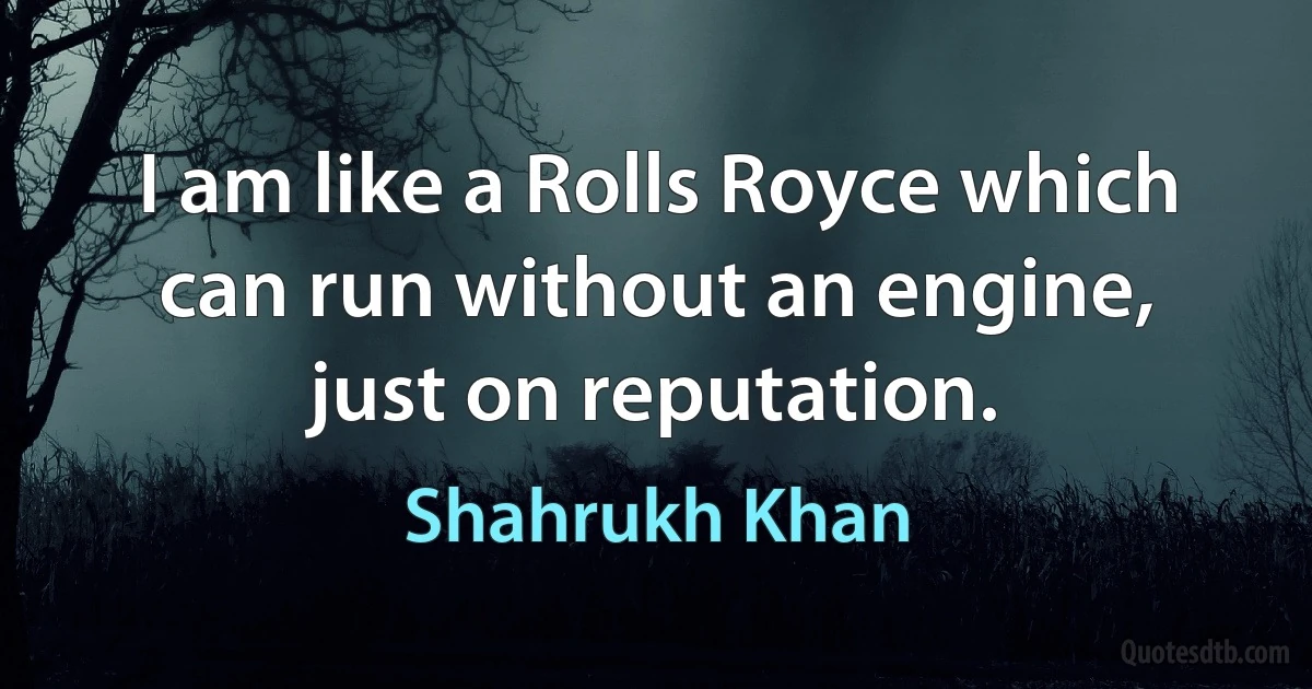 I am like a Rolls Royce which can run without an engine, just on reputation. (Shahrukh Khan)