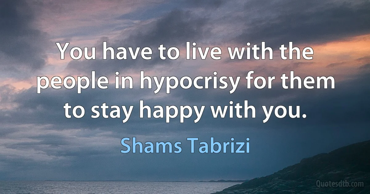 You have to live with the people in hypocrisy for them to stay happy with you. (Shams Tabrizi)