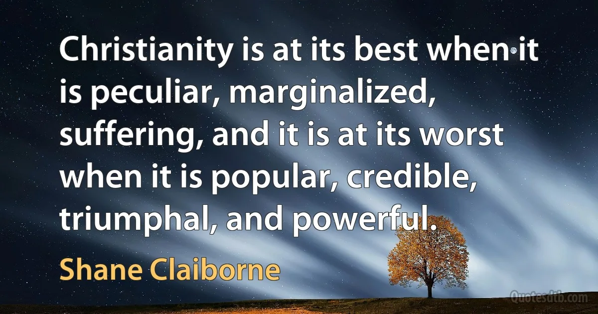 Christianity is at its best when it is peculiar, marginalized, suffering, and it is at its worst when it is popular, credible, triumphal, and powerful. (Shane Claiborne)