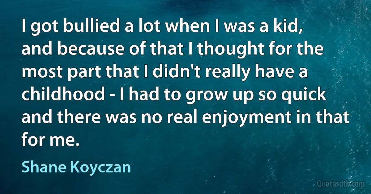 I got bullied a lot when I was a kid, and because of that I thought for the most part that I didn't really have a childhood - I had to grow up so quick and there was no real enjoyment in that for me. (Shane Koyczan)