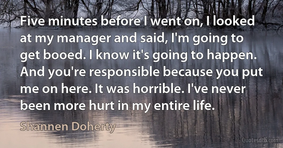 Five minutes before I went on, I looked at my manager and said, I'm going to get booed. I know it's going to happen. And you're responsible because you put me on here. It was horrible. I've never been more hurt in my entire life. (Shannen Doherty)