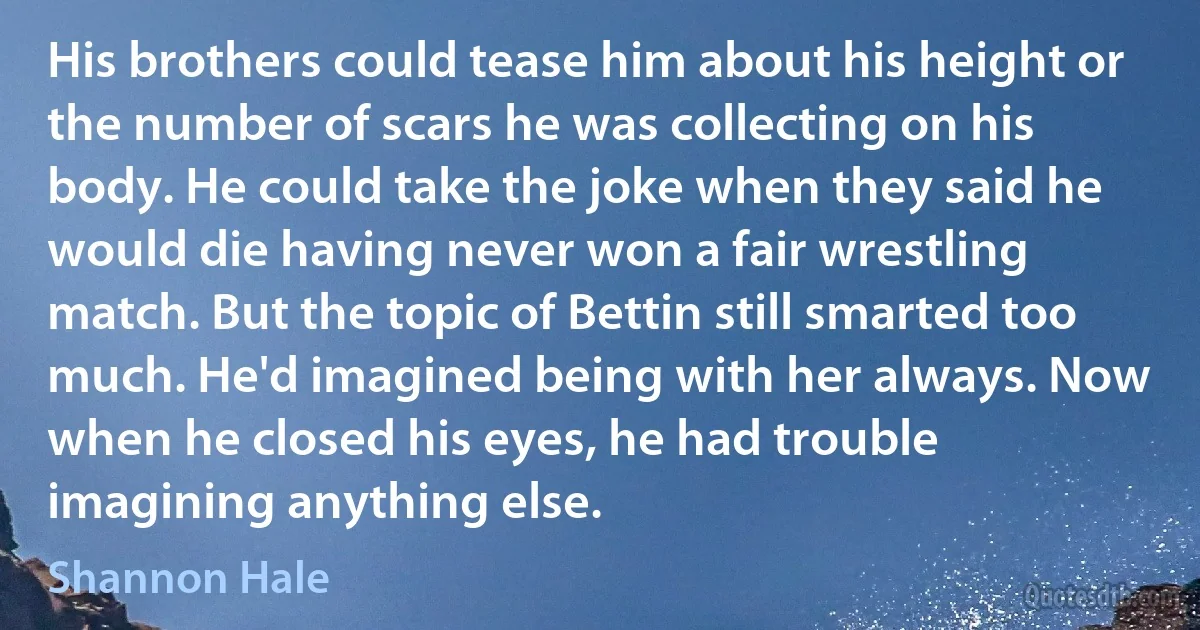 His brothers could tease him about his height or the number of scars he was collecting on his body. He could take the joke when they said he would die having never won a fair wrestling match. But the topic of Bettin still smarted too much. He'd imagined being with her always. Now when he closed his eyes, he had trouble imagining anything else. (Shannon Hale)