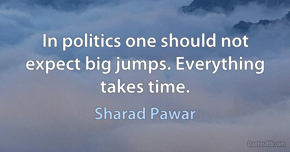 In politics one should not expect big jumps. Everything takes time. (Sharad Pawar)