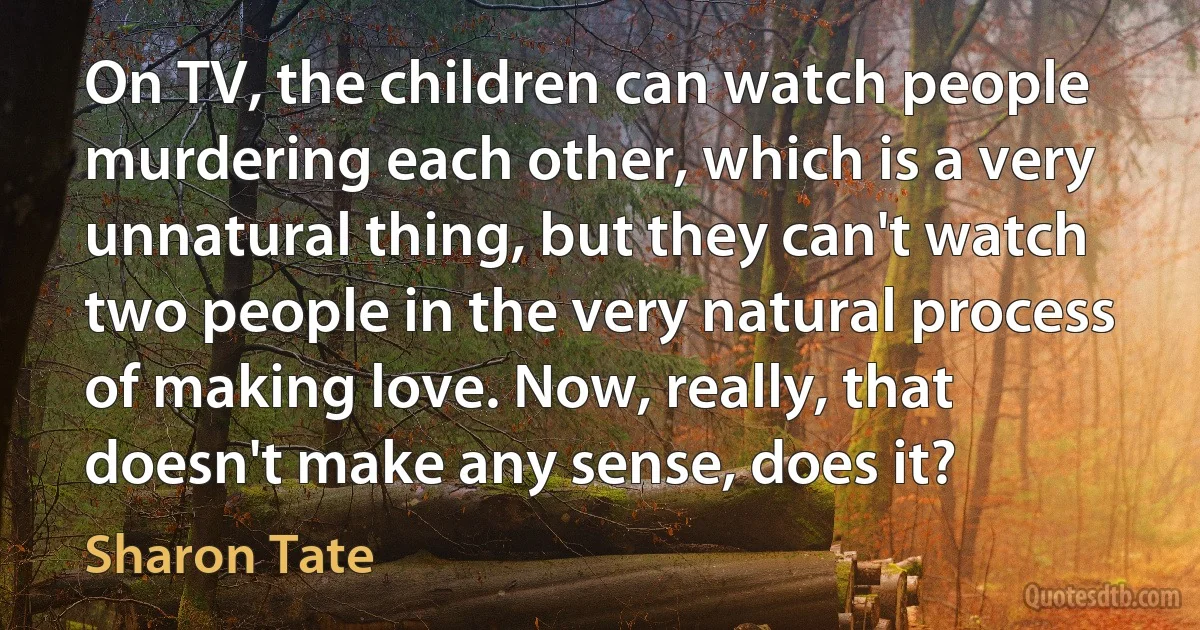 On TV, the children can watch people murdering each other, which is a very unnatural thing, but they can't watch two people in the very natural process of making love. Now, really, that doesn't make any sense, does it? (Sharon Tate)