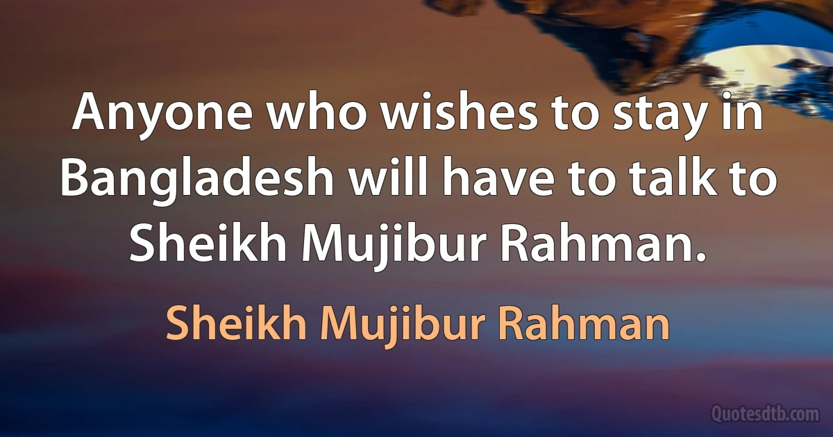 Anyone who wishes to stay in Bangladesh will have to talk to Sheikh Mujibur Rahman. (Sheikh Mujibur Rahman)