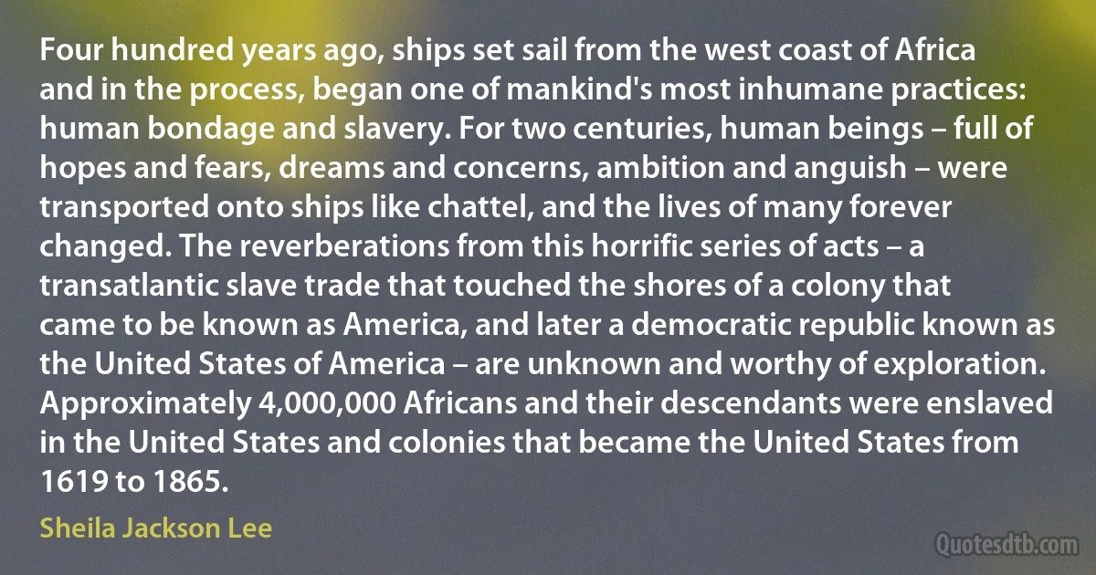 Four hundred years ago, ships set sail from the west coast of Africa and in the process, began one of mankind's most inhumane practices: human bondage and slavery. For two centuries, human beings – full of hopes and fears, dreams and concerns, ambition and anguish – were transported onto ships like chattel, and the lives of many forever changed. The reverberations from this horrific series of acts – a transatlantic slave trade that touched the shores of a colony that came to be known as America, and later a democratic republic known as the United States of America – are unknown and worthy of exploration. Approximately 4,000,000 Africans and their descendants were enslaved in the United States and colonies that became the United States from 1619 to 1865. (Sheila Jackson Lee)