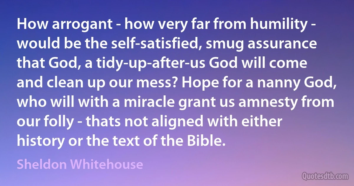 How arrogant - how very far from humility - would be the self-satisfied, smug assurance that God, a tidy-up-after-us God will come and clean up our mess? Hope for a nanny God, who will with a miracle grant us amnesty from our folly - thats not aligned with either history or the text of the Bible. (Sheldon Whitehouse)