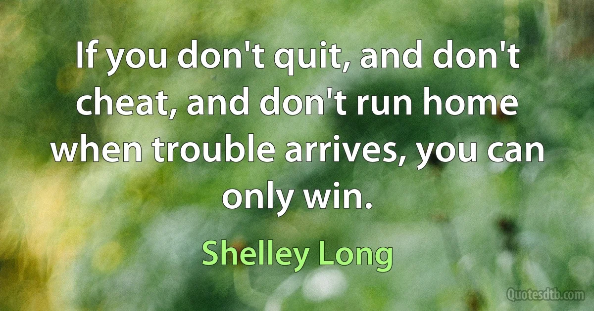 If you don't quit, and don't cheat, and don't run home when trouble arrives, you can only win. (Shelley Long)