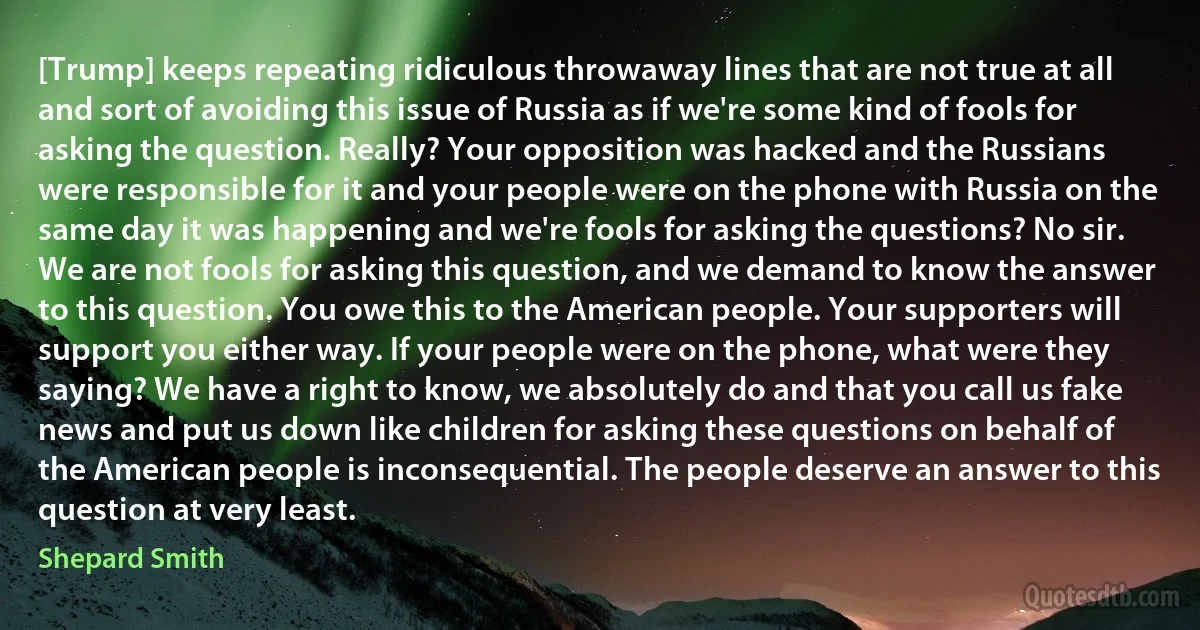 [Trump] keeps repeating ridiculous throwaway lines that are not true at all and sort of avoiding this issue of Russia as if we're some kind of fools for asking the question. Really? Your opposition was hacked and the Russians were responsible for it and your people were on the phone with Russia on the same day it was happening and we're fools for asking the questions? No sir. We are not fools for asking this question, and we demand to know the answer to this question. You owe this to the American people. Your supporters will support you either way. If your people were on the phone, what were they saying? We have a right to know, we absolutely do and that you call us fake news and put us down like children for asking these questions on behalf of the American people is inconsequential. The people deserve an answer to this question at very least. (Shepard Smith)