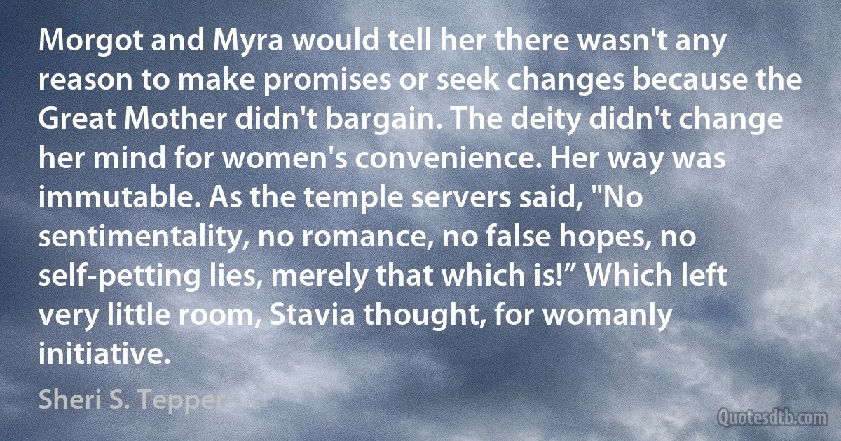 Morgot and Myra would tell her there wasn't any reason to make promises or seek changes because the Great Mother didn't bargain. The deity didn't change her mind for women's convenience. Her way was immutable. As the temple servers said, "No sentimentality, no romance, no false hopes, no self-petting lies, merely that which is!” Which left very little room, Stavia thought, for womanly initiative. (Sheri S. Tepper)