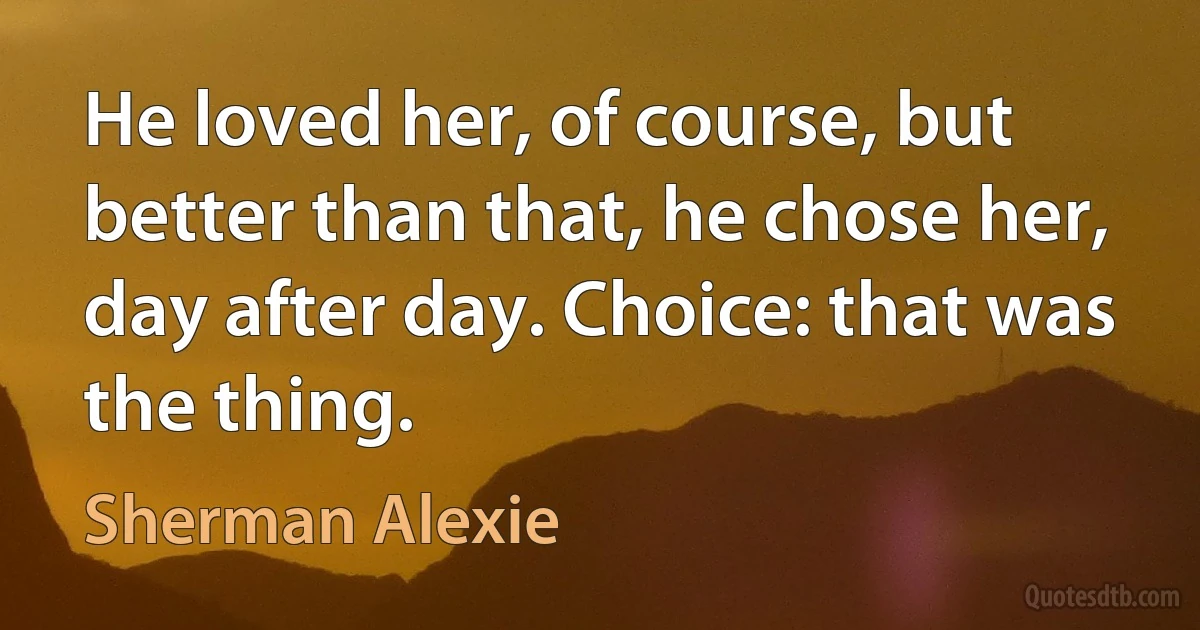 He loved her, of course, but better than that, he chose her, day after day. Choice: that was the thing. (Sherman Alexie)