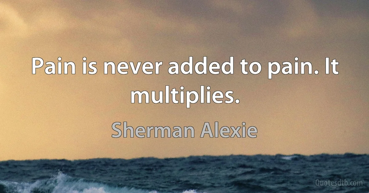 Pain is never added to pain. It multiplies. (Sherman Alexie)