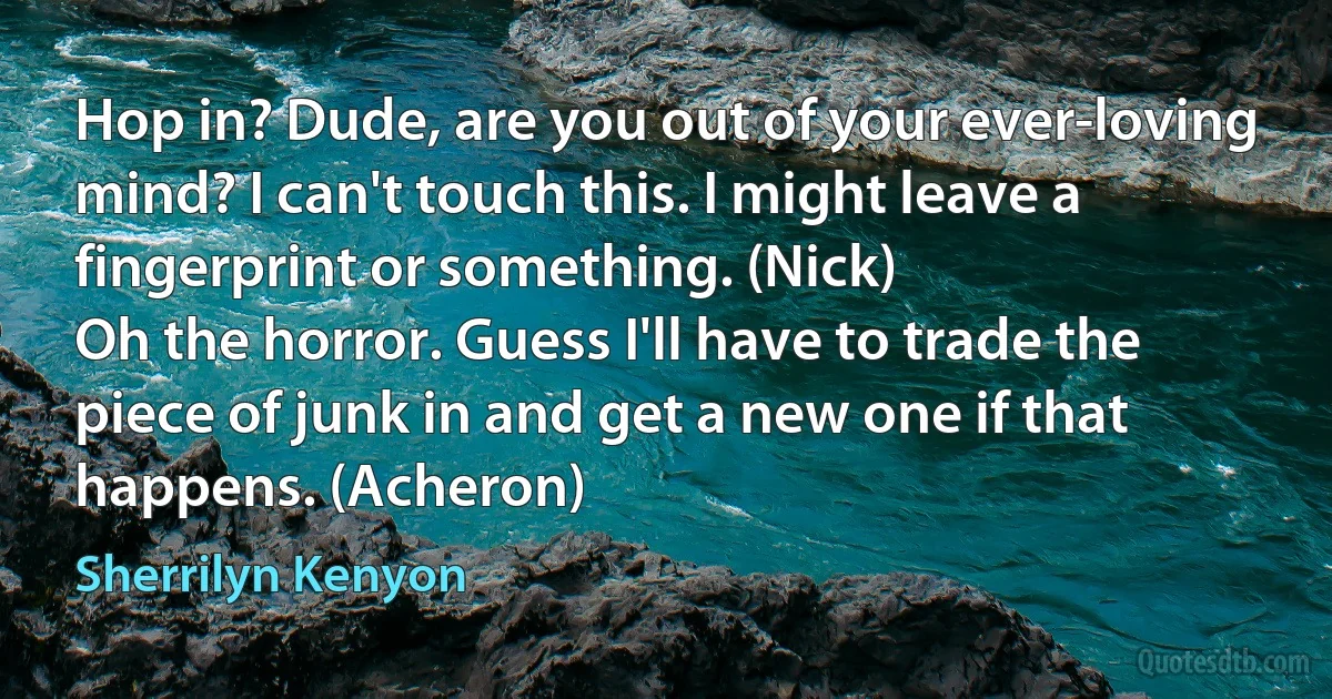 Hop in? Dude, are you out of your ever-loving mind? I can't touch this. I might leave a fingerprint or something. (Nick)
Oh the horror. Guess I'll have to trade the piece of junk in and get a new one if that happens. (Acheron) (Sherrilyn Kenyon)