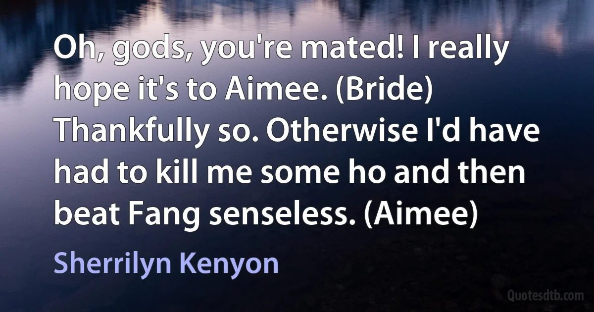 Oh, gods, you're mated! I really hope it's to Aimee. (Bride)
Thankfully so. Otherwise I'd have had to kill me some ho and then beat Fang senseless. (Aimee) (Sherrilyn Kenyon)