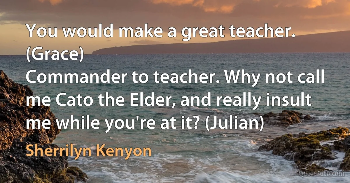 You would make a great teacher. (Grace)
Commander to teacher. Why not call me Cato the Elder, and really insult me while you're at it? (Julian) (Sherrilyn Kenyon)