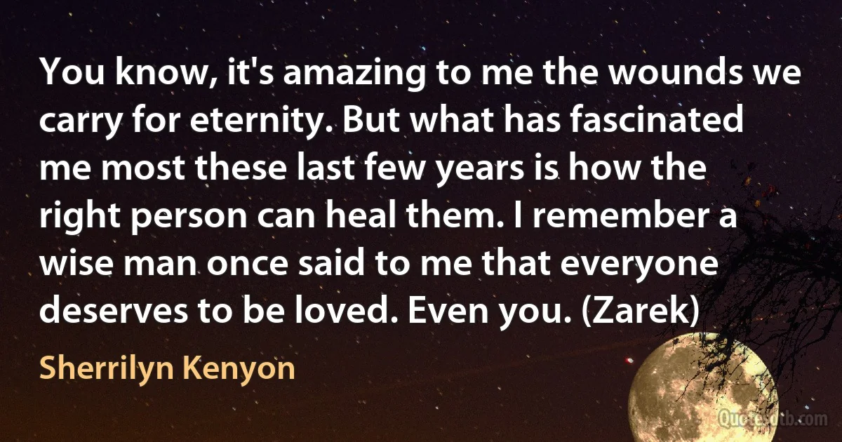 You know, it's amazing to me the wounds we carry for eternity. But what has fascinated me most these last few years is how the right person can heal them. I remember a wise man once said to me that everyone deserves to be loved. Even you. (Zarek) (Sherrilyn Kenyon)