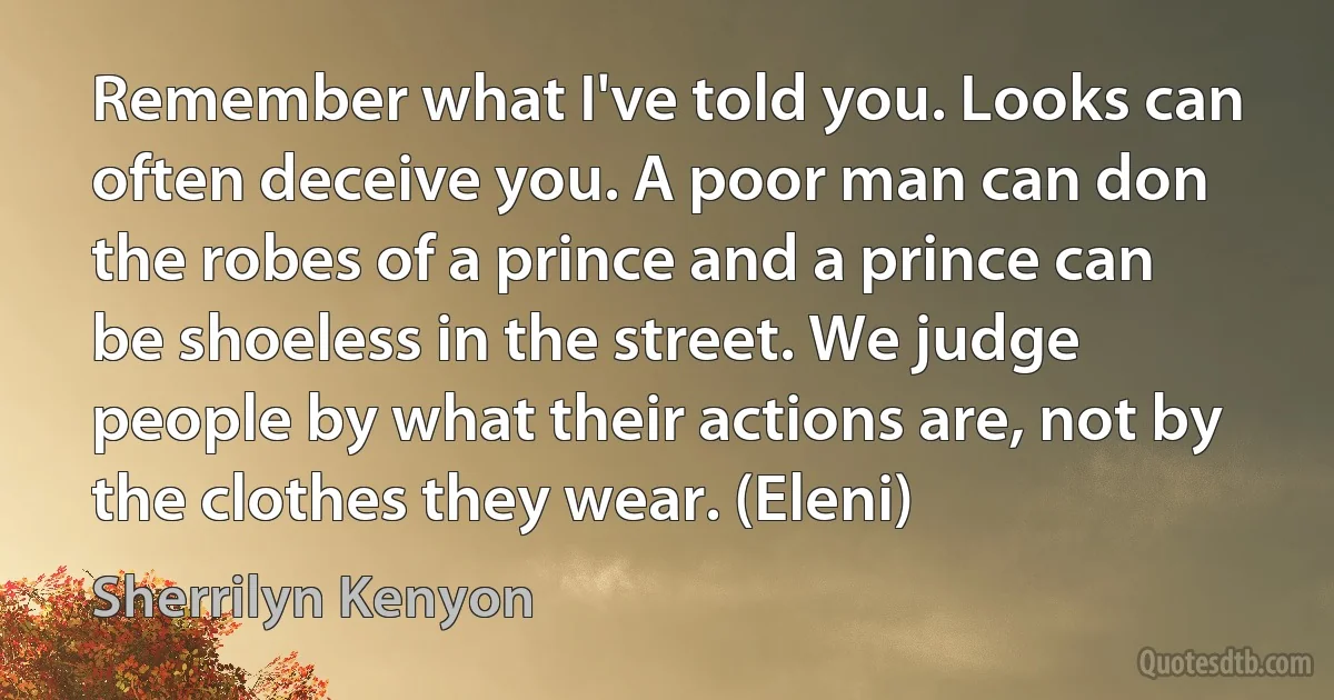 Remember what I've told you. Looks can often deceive you. A poor man can don the robes of a prince and a prince can be shoeless in the street. We judge people by what their actions are, not by the clothes they wear. (Eleni) (Sherrilyn Kenyon)