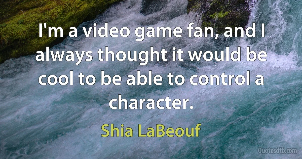 I'm a video game fan, and I always thought it would be cool to be able to control a character. (Shia LaBeouf)