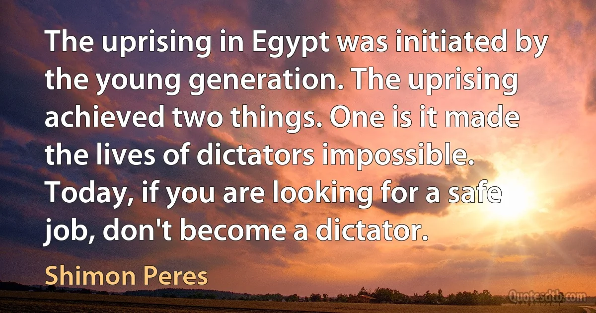 The uprising in Egypt was initiated by the young generation. The uprising achieved two things. One is it made the lives of dictators impossible. Today, if you are looking for a safe job, don't become a dictator. (Shimon Peres)