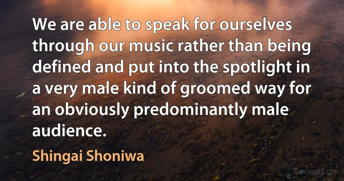 We are able to speak for ourselves through our music rather than being defined and put into the spotlight in a very male kind of groomed way for an obviously predominantly male audience. (Shingai Shoniwa)