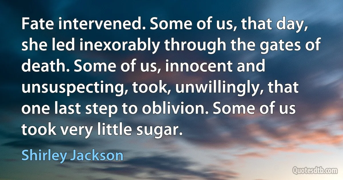 Fate intervened. Some of us, that day, she led inexorably through the gates of death. Some of us, innocent and unsuspecting, took, unwillingly, that one last step to oblivion. Some of us took very little sugar. (Shirley Jackson)