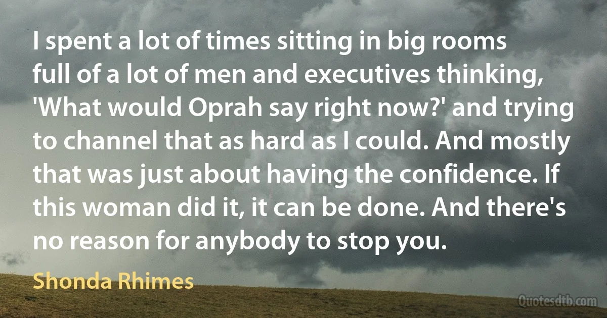 I spent a lot of times sitting in big rooms full of a lot of men and executives thinking, 'What would Oprah say right now?' and trying to channel that as hard as I could. And mostly that was just about having the confidence. If this woman did it, it can be done. And there's no reason for anybody to stop you. (Shonda Rhimes)