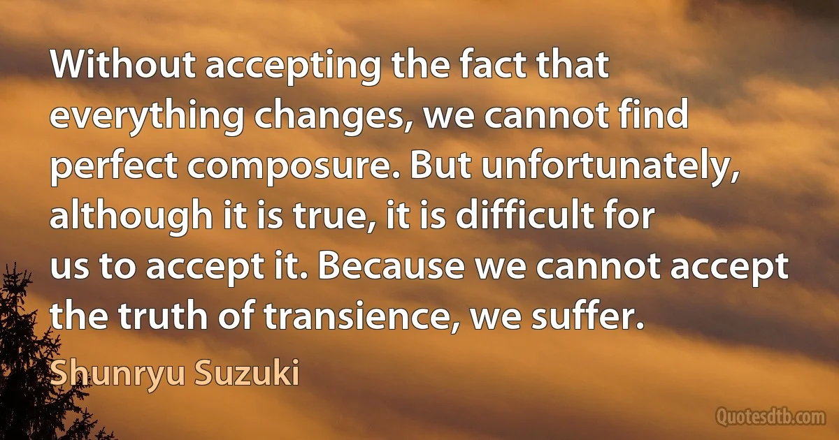 Without accepting the fact that everything changes, we cannot find perfect composure. But unfortunately, although it is true, it is difficult for us to accept it. Because we cannot accept the truth of transience, we suffer. (Shunryu Suzuki)