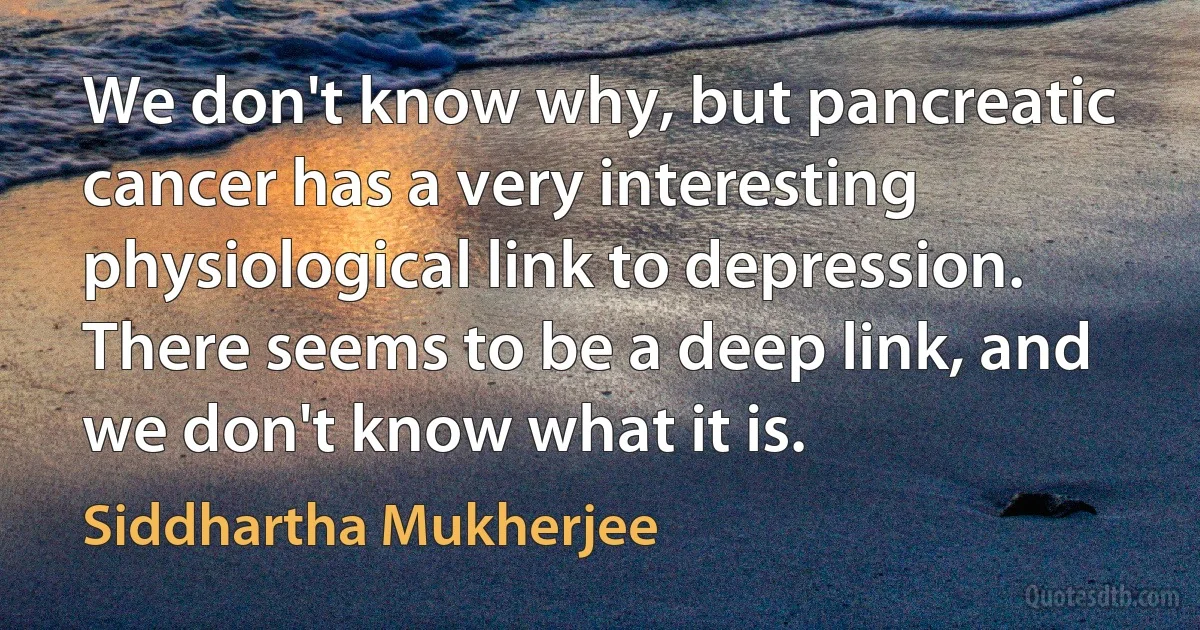 We don't know why, but pancreatic cancer has a very interesting physiological link to depression. There seems to be a deep link, and we don't know what it is. (Siddhartha Mukherjee)