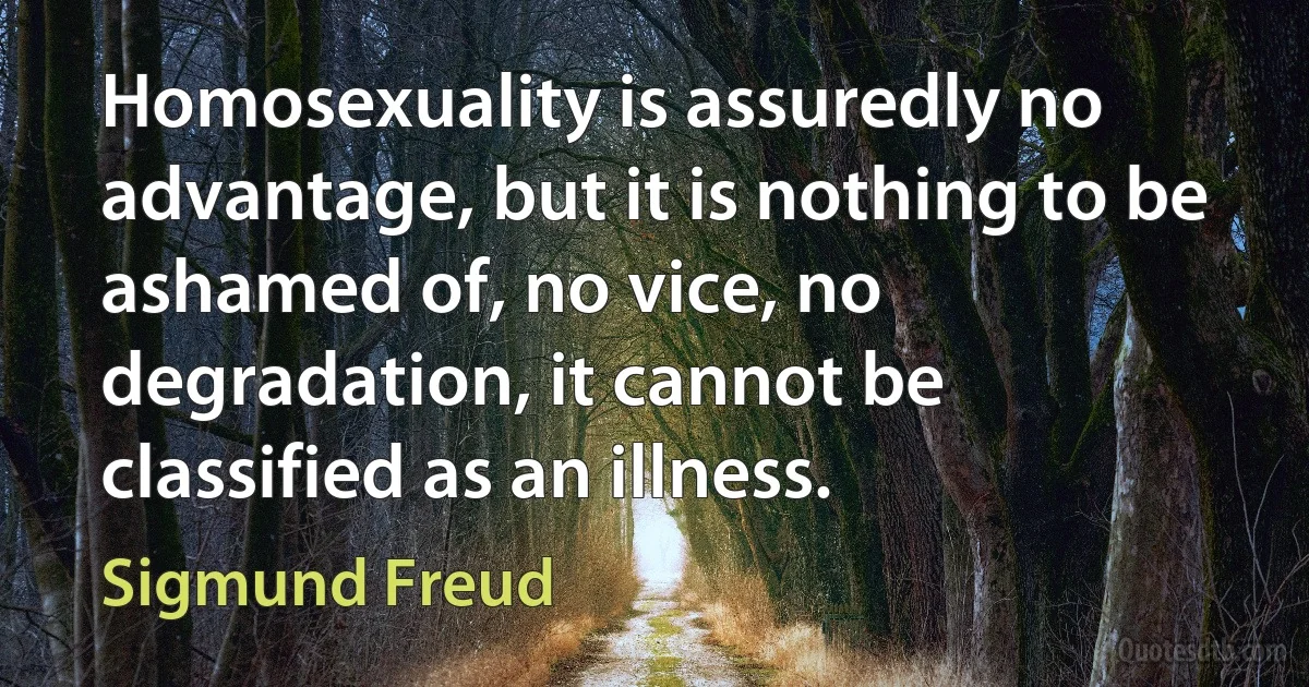 Homosexuality is assuredly no advantage, but it is nothing to be ashamed of, no vice, no degradation, it cannot be classified as an illness. (Sigmund Freud)