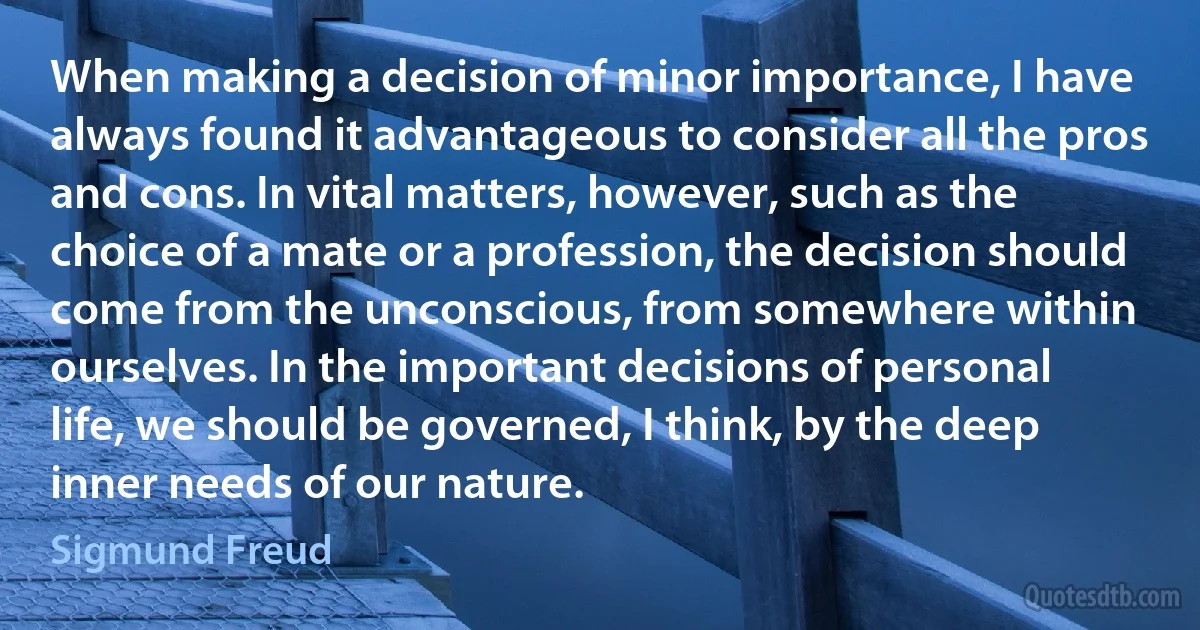 When making a decision of minor importance, I have always found it advantageous to consider all the pros and cons. In vital matters, however, such as the choice of a mate or a profession, the decision should come from the unconscious, from somewhere within ourselves. In the important decisions of personal life, we should be governed, I think, by the deep inner needs of our nature. (Sigmund Freud)