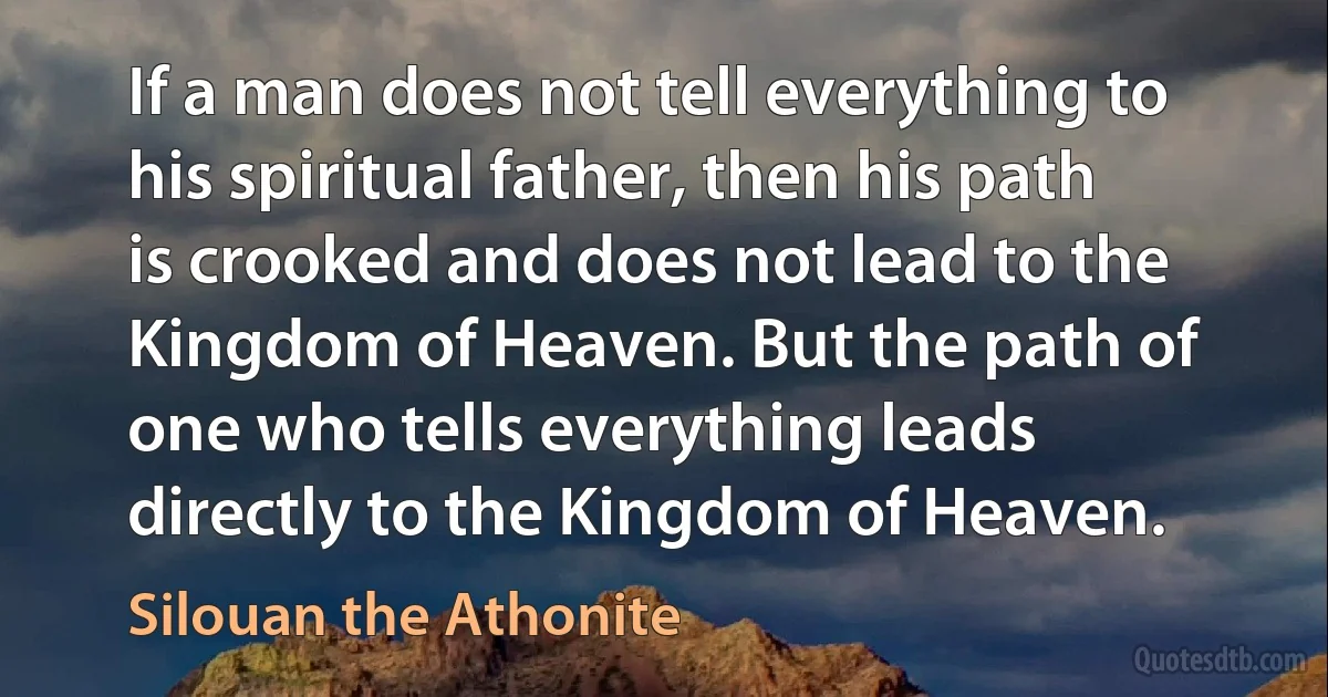 If a man does not tell everything to his spiritual father, then his path is crooked and does not lead to the Kingdom of Heaven. But the path of one who tells everything leads directly to the Kingdom of Heaven. (Silouan the Athonite)