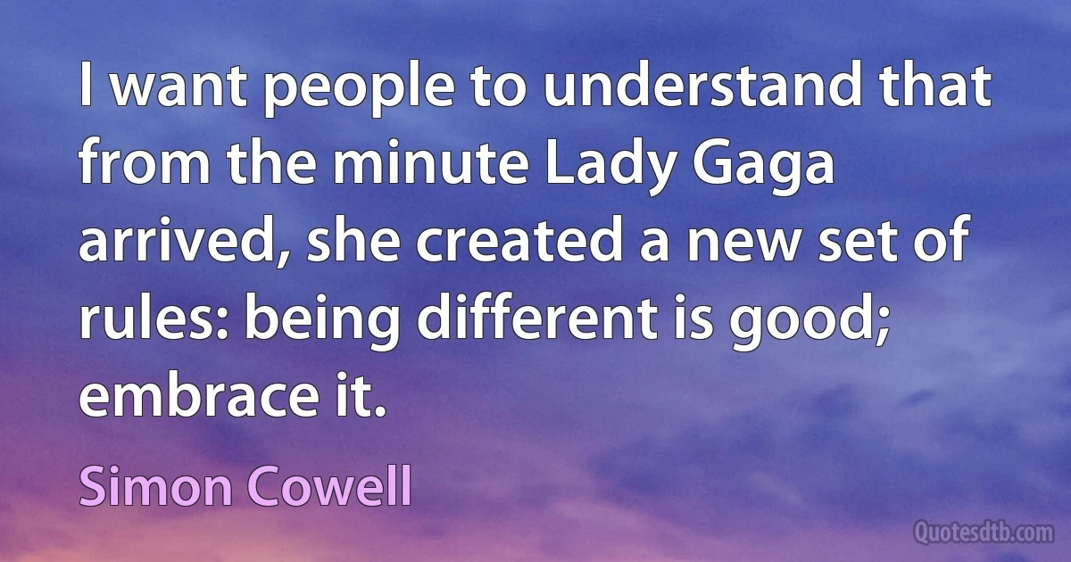 I want people to understand that from the minute Lady Gaga arrived, she created a new set of rules: being different is good; embrace it. (Simon Cowell)