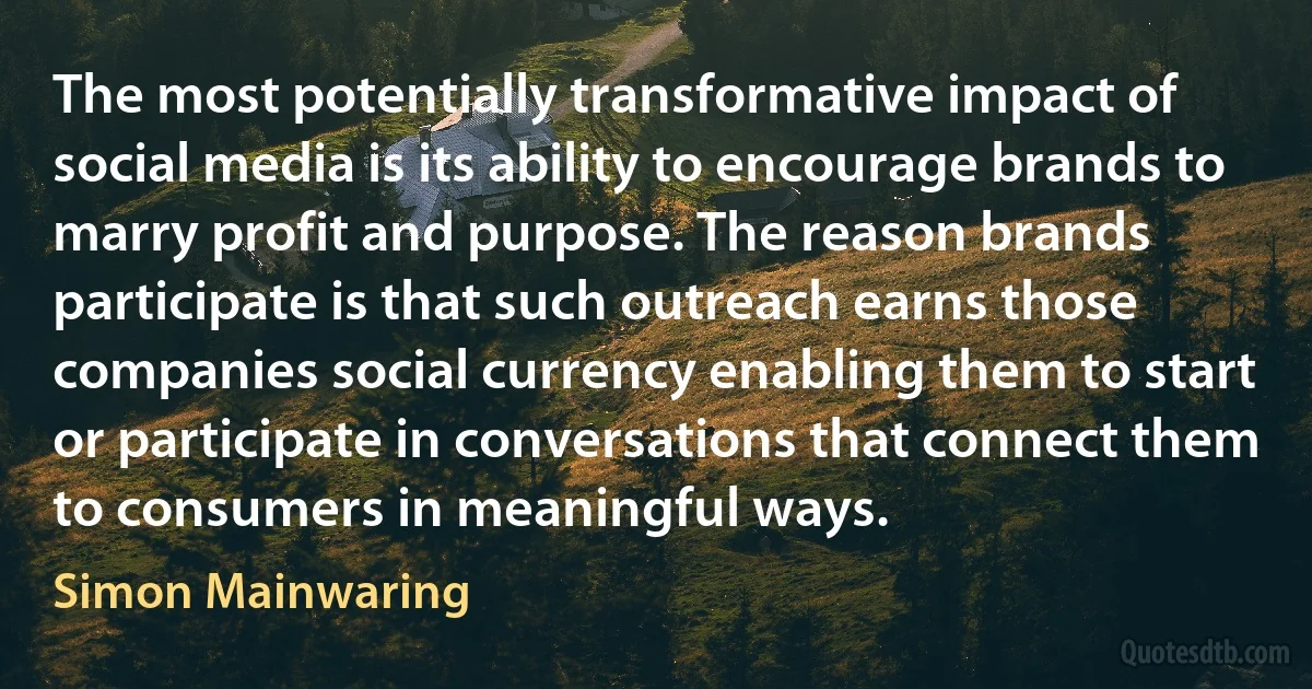 The most potentially transformative impact of social media is its ability to encourage brands to marry profit and purpose. The reason brands participate is that such outreach earns those companies social currency enabling them to start or participate in conversations that connect them to consumers in meaningful ways. (Simon Mainwaring)