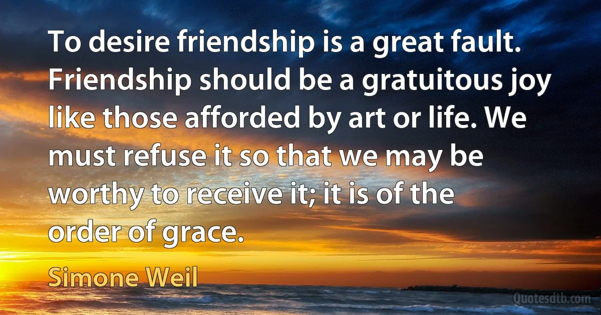 To desire friendship is a great fault. Friendship should be a gratuitous joy like those afforded by art or life. We must refuse it so that we may be worthy to receive it; it is of the order of grace. (Simone Weil)