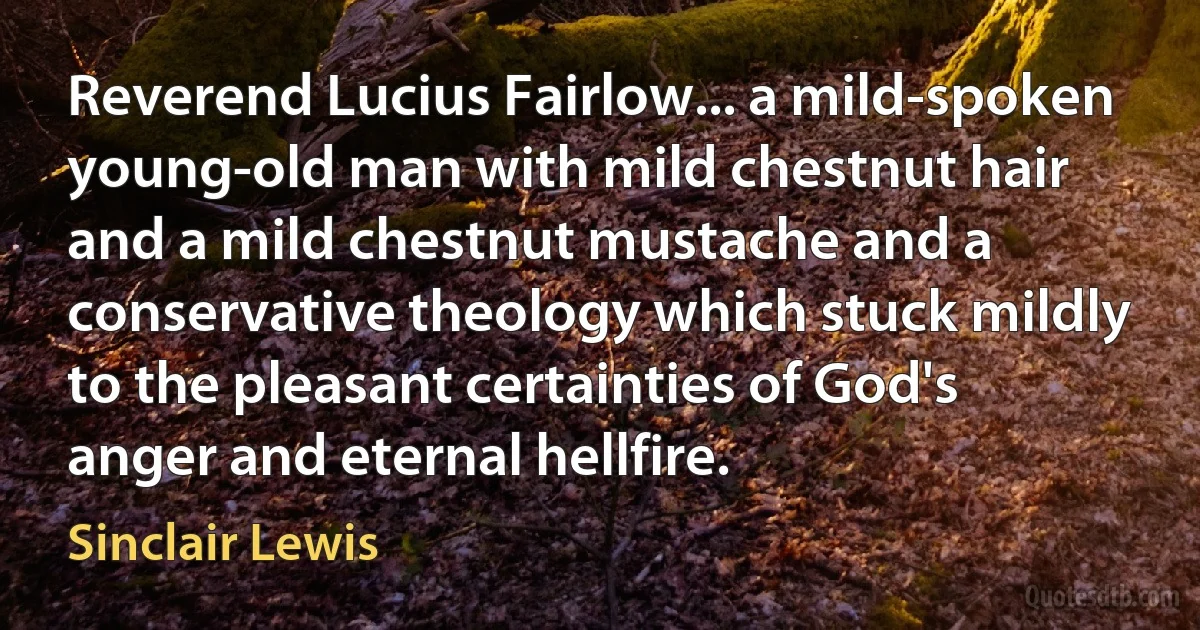 Reverend Lucius Fairlow... a mild-spoken young-old man with mild chestnut hair and a mild chestnut mustache and a conservative theology which stuck mildly to the pleasant certainties of God's anger and eternal hellfire. (Sinclair Lewis)