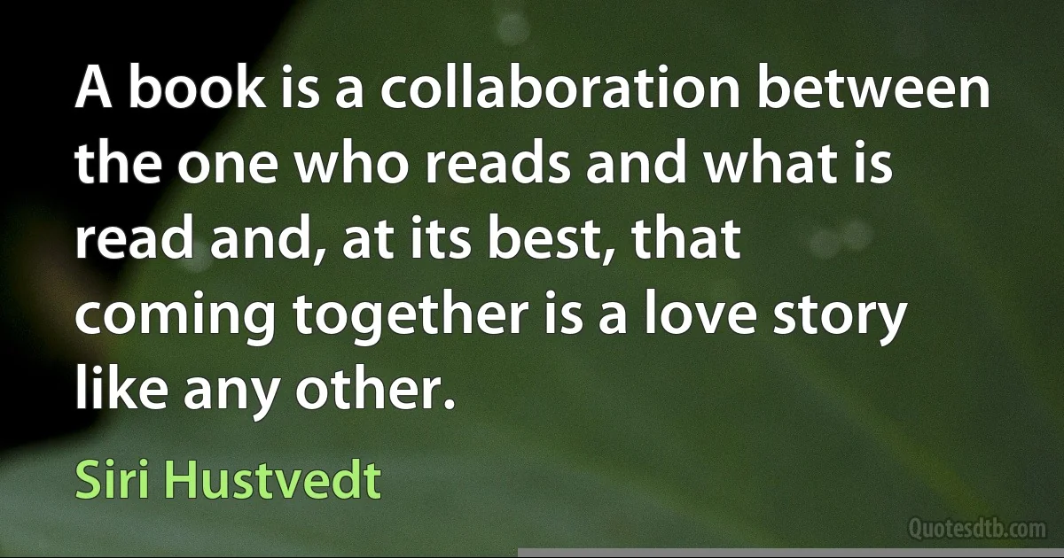 A book is a collaboration between the one who reads and what is read and, at its best, that coming together is a love story like any other. (Siri Hustvedt)