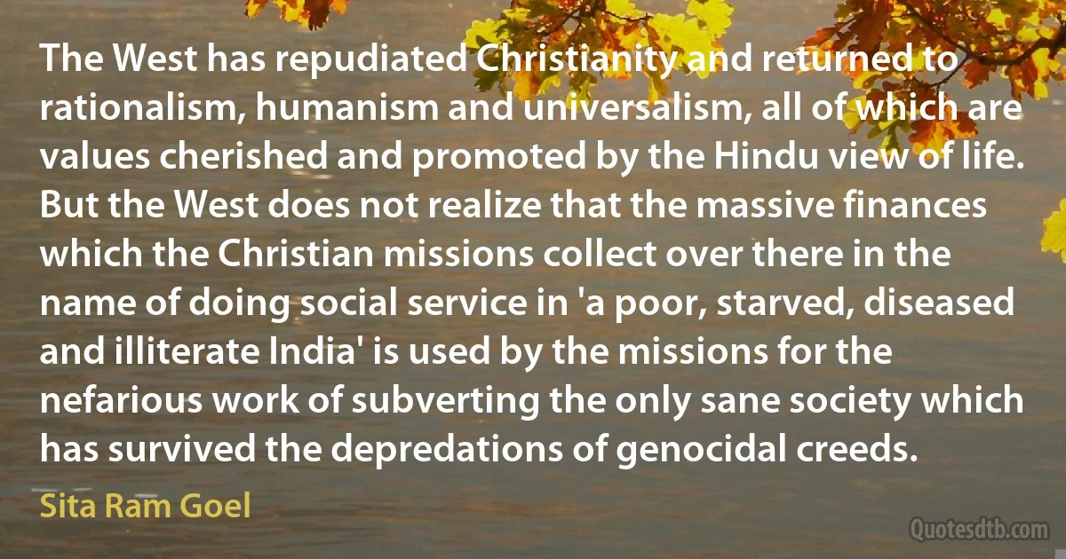 The West has repudiated Christianity and returned to rationalism, humanism and universalism, all of which are values cherished and promoted by the Hindu view of life. But the West does not realize that the massive finances which the Christian missions collect over there in the name of doing social service in 'a poor, starved, diseased and illiterate India' is used by the missions for the nefarious work of subverting the only sane society which has survived the depredations of genocidal creeds. (Sita Ram Goel)