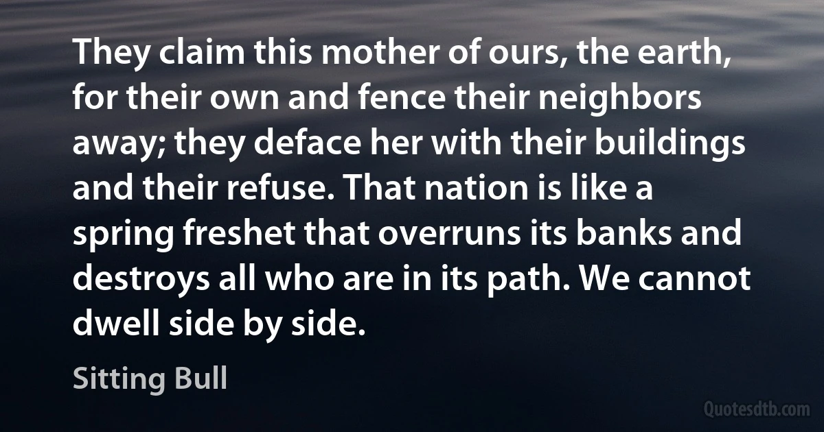 They claim this mother of ours, the earth, for their own and fence their neighbors away; they deface her with their buildings and their refuse. That nation is like a spring freshet that overruns its banks and destroys all who are in its path. We cannot dwell side by side. (Sitting Bull)