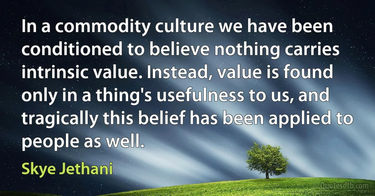 In a commodity culture we have been conditioned to believe nothing carries intrinsic value. Instead, value is found only in a thing's usefulness to us, and tragically this belief has been applied to people as well. (Skye Jethani)