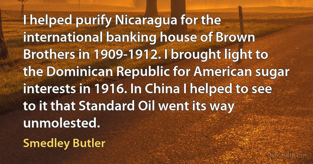 I helped purify Nicaragua for the international banking house of Brown Brothers in 1909-1912. I brought light to the Dominican Republic for American sugar interests in 1916. In China I helped to see to it that Standard Oil went its way unmolested. (Smedley Butler)