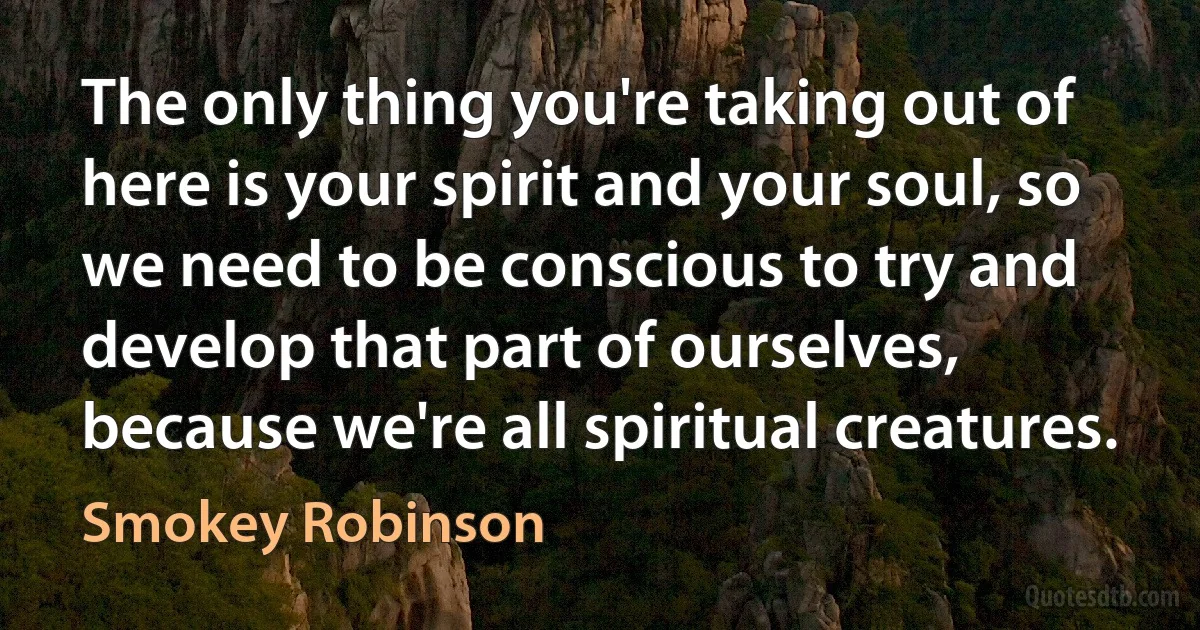 The only thing you're taking out of here is your spirit and your soul, so we need to be conscious to try and develop that part of ourselves, because we're all spiritual creatures. (Smokey Robinson)