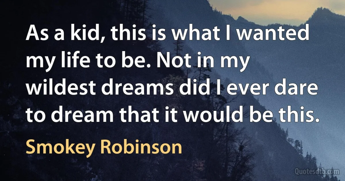 As a kid, this is what I wanted my life to be. Not in my wildest dreams did I ever dare to dream that it would be this. (Smokey Robinson)