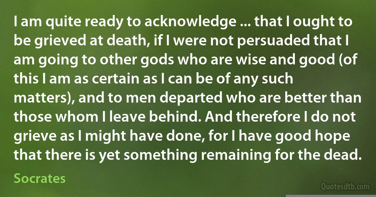 I am quite ready to acknowledge ... that I ought to be grieved at death, if I were not persuaded that I am going to other gods who are wise and good (of this I am as certain as I can be of any such matters), and to men departed who are better than those whom I leave behind. And therefore I do not grieve as I might have done, for I have good hope that there is yet something remaining for the dead. (Socrates)