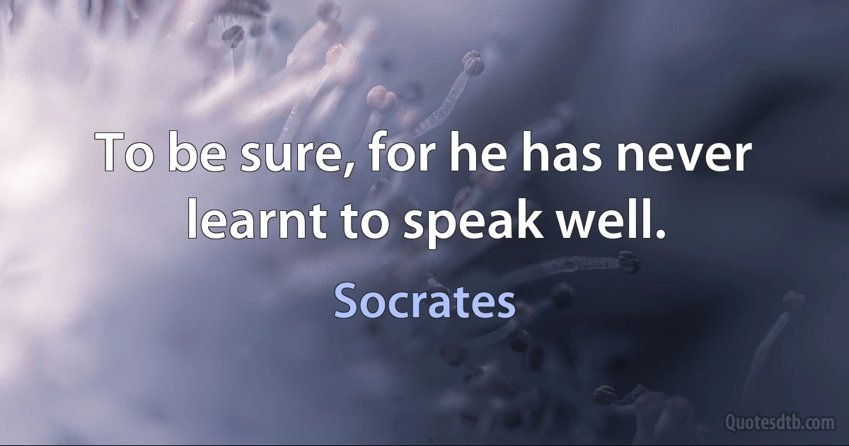 To be sure, for he has never learnt to speak well. (Socrates)