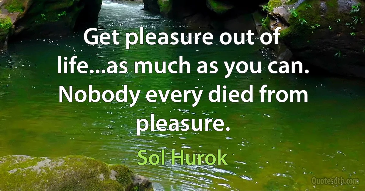 Get pleasure out of life...as much as you can. Nobody every died from pleasure. (Sol Hurok)