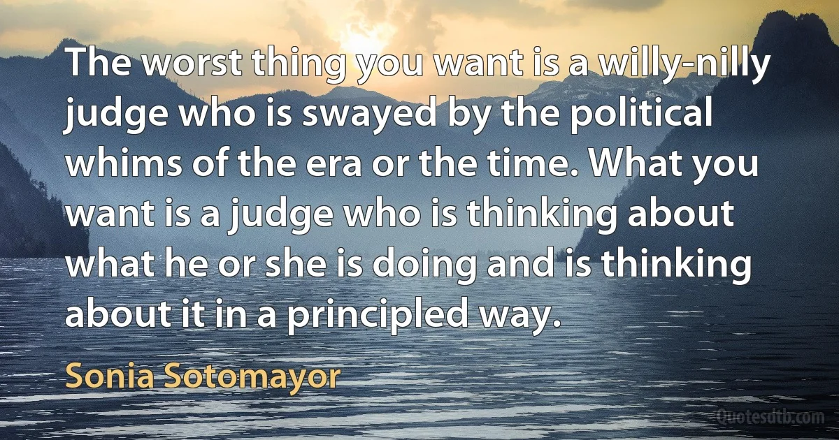 The worst thing you want is a willy-nilly judge who is swayed by the political whims of the era or the time. What you want is a judge who is thinking about what he or she is doing and is thinking about it in a principled way. (Sonia Sotomayor)