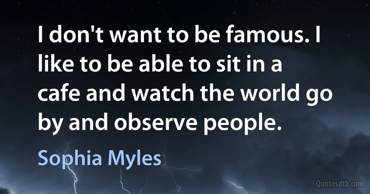 I don't want to be famous. I like to be able to sit in a cafe and watch the world go by and observe people. (Sophia Myles)