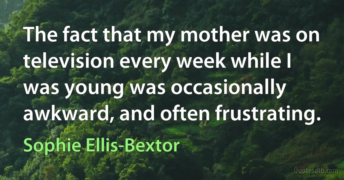 The fact that my mother was on television every week while I was young was occasionally awkward, and often frustrating. (Sophie Ellis-Bextor)